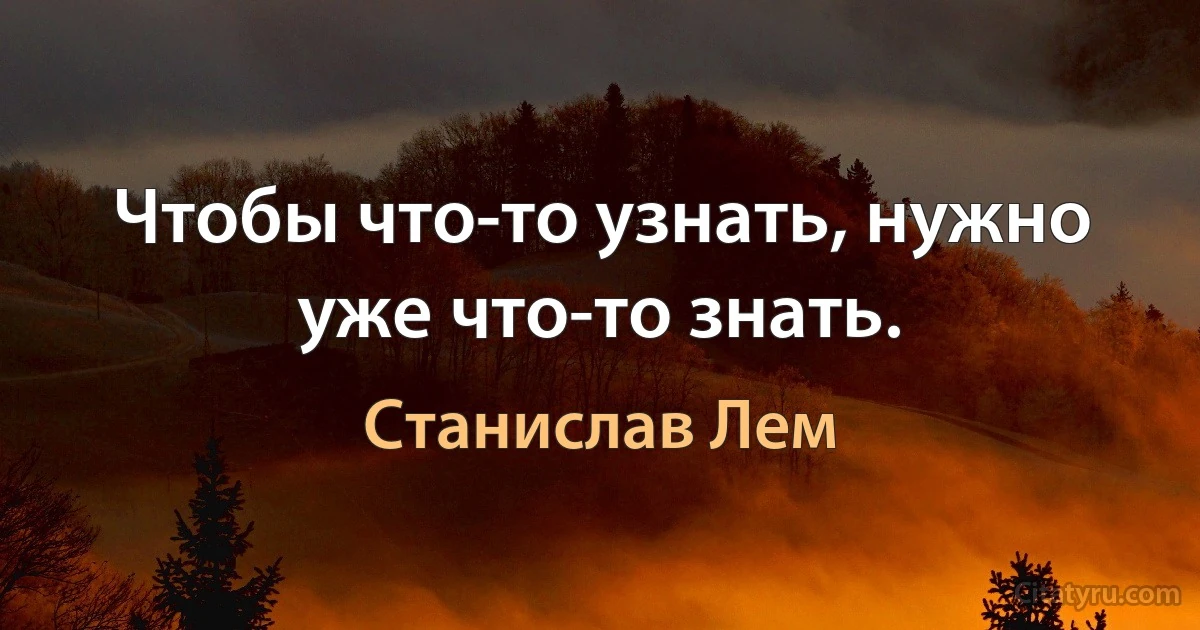 Чтобы что-то узнать, нужно уже что-то знать. (Станислав Лем)