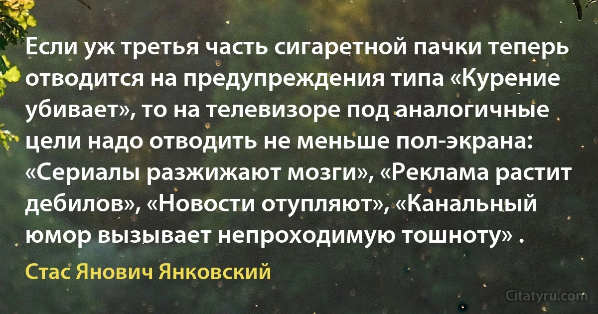 Если уж третья часть сигаретной пачки теперь отводится на предупреждения типа «Курение убивает», то на телевизоре под аналогичные цели надо отводить не меньше пол-экрана: «Сериалы разжижают мозги», «Реклама растит дебилов», «Новости отупляют», «Канальный юмор вызывает непроходимую тошноту» . (Стас Янович Янковский)