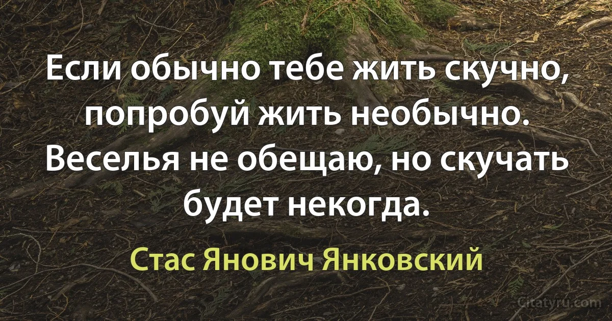 Если обычно тебе жить скучно, попробуй жить необычно. Веселья не обещаю, но скучать будет некогда. (Стас Янович Янковский)