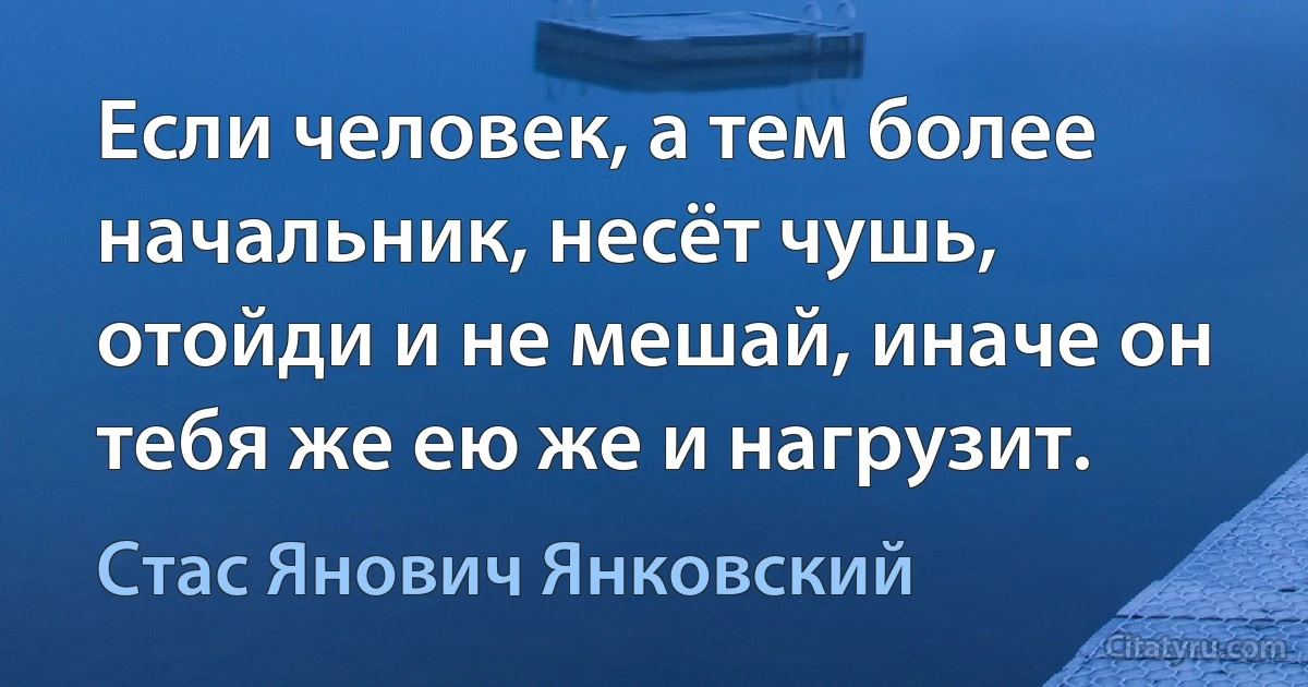 Если человек, а тем более начальник, несёт чушь, отойди и не мешай, иначе он тебя же ею же и нагрузит. (Стас Янович Янковский)