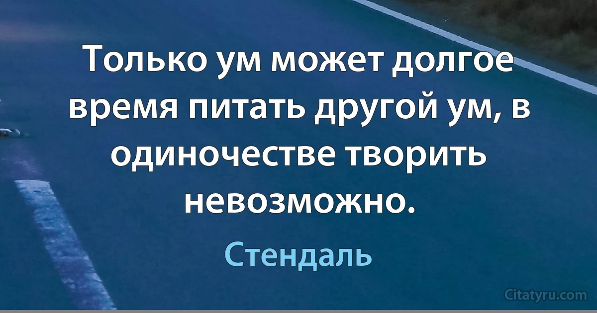 Только ум может долгое время питать другой ум, в одиночестве творить невозможно. (Стендаль)