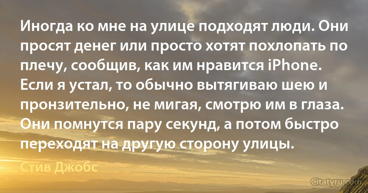 Иногда ко мне на улице подходят люди. Они просят денег или просто хотят похлопать по плечу, сообщив, как им нравится iPhone. Если я устал, то обычно вытягиваю шею и пронзительно, не мигая, смотрю им в глаза. Они помнутся пару секунд, а потом быстро переходят на другую сторону улицы. (Стив Джобс)