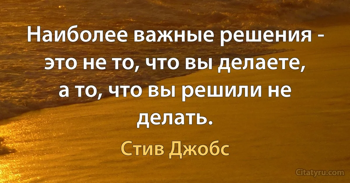 Наиболее важные решения - это не то, что вы делаете, а то, что вы решили не делать. (Стив Джобс)