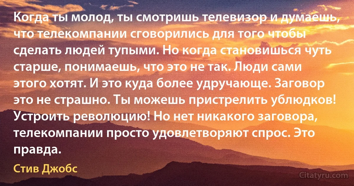 Когда ты молод, ты смотришь телевизор и думаешь, что телекомпании сговорились для того чтобы сделать людей тупыми. Но когда становишься чуть старше, понимаешь, что это не так. Люди сами этого хотят. И это куда более удручающе. Заговор это не страшно. Ты можешь пристрелить ублюдков! Устроить революцию! Но нет никакого заговора, телекомпании просто удовлетворяют спрос. Это правда. (Стив Джобс)