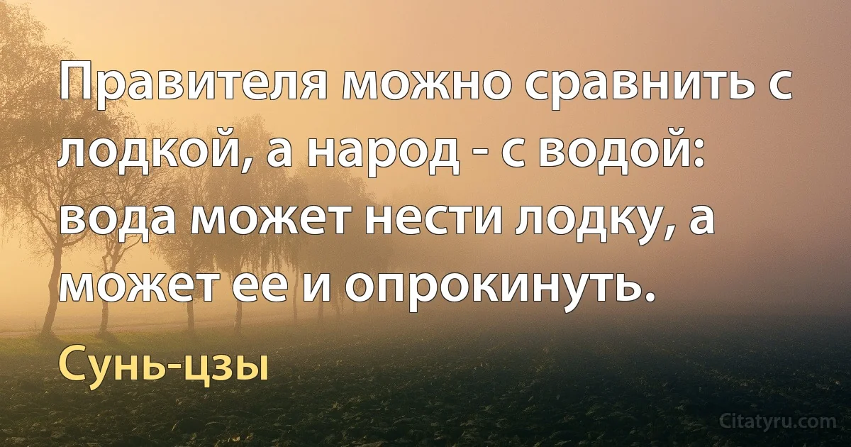 Правителя можно сравнить с лодкой, а народ - с водой: вода может нести лодку, а может ее и опрокинуть. (Сунь-цзы)