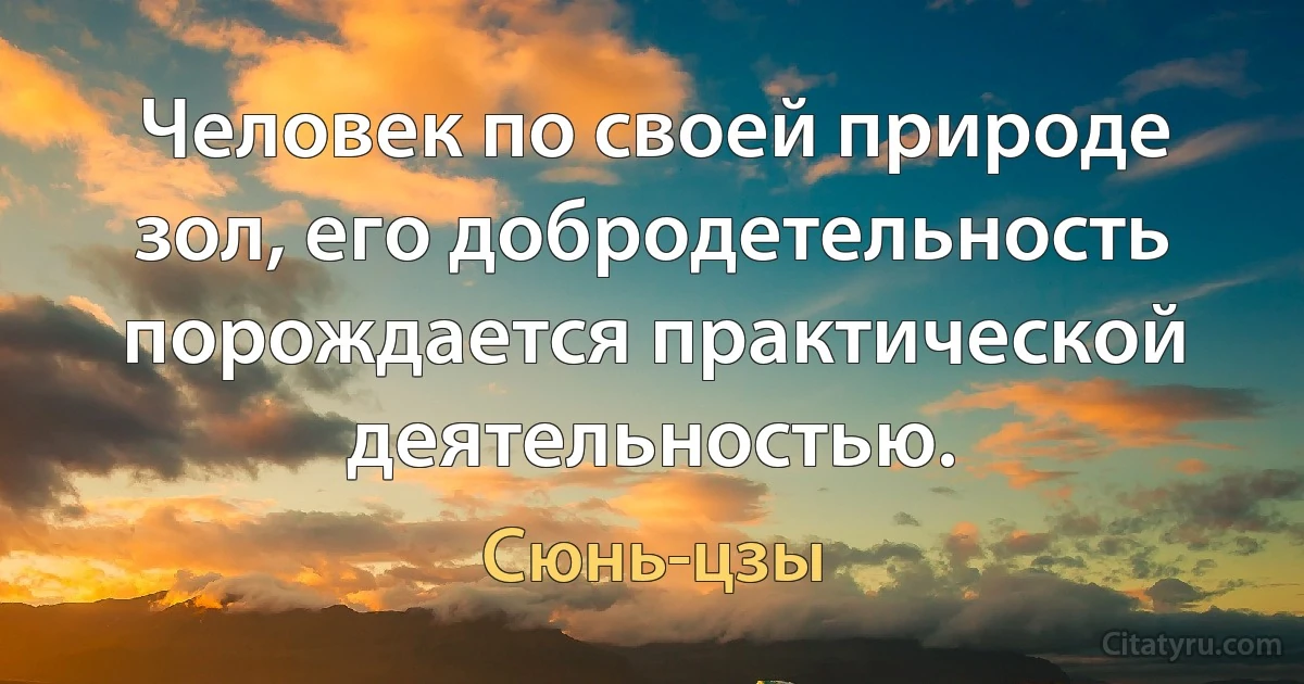 Человек по своей природе зол, его добродетельность порождается практической деятельностью. (Сюнь-цзы)