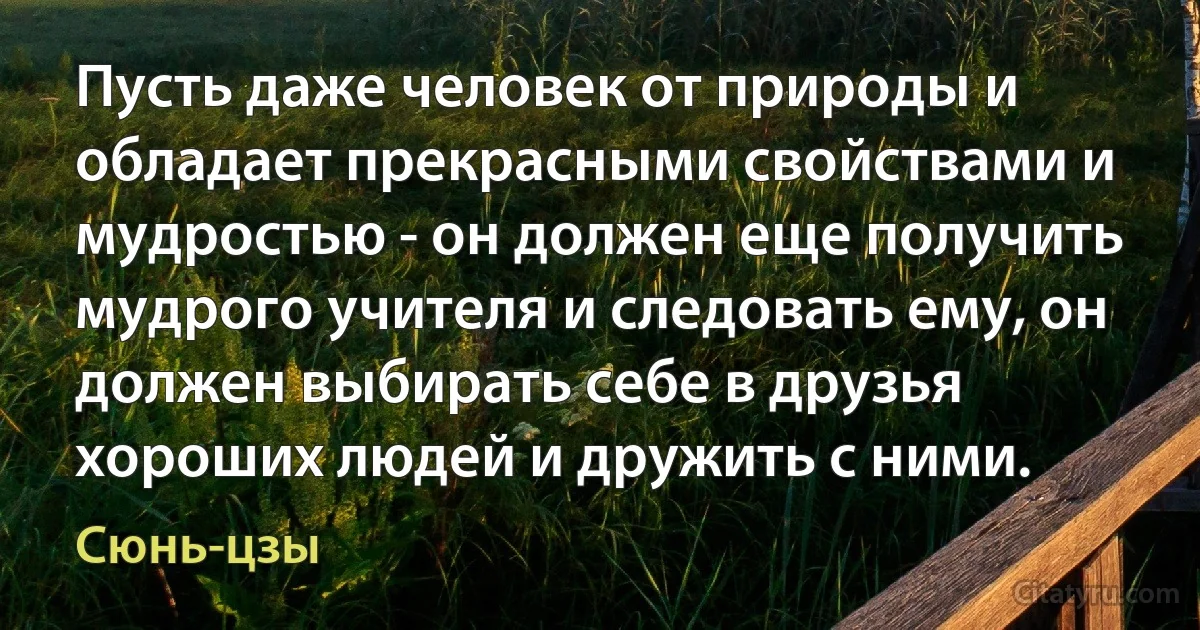 Пусть даже человек от природы и обладает прекрасными свойствами и мудростью - он должен еще получить мудрого учителя и следовать ему, он должен выбирать себе в друзья хороших людей и дружить с ними. (Сюнь-цзы)