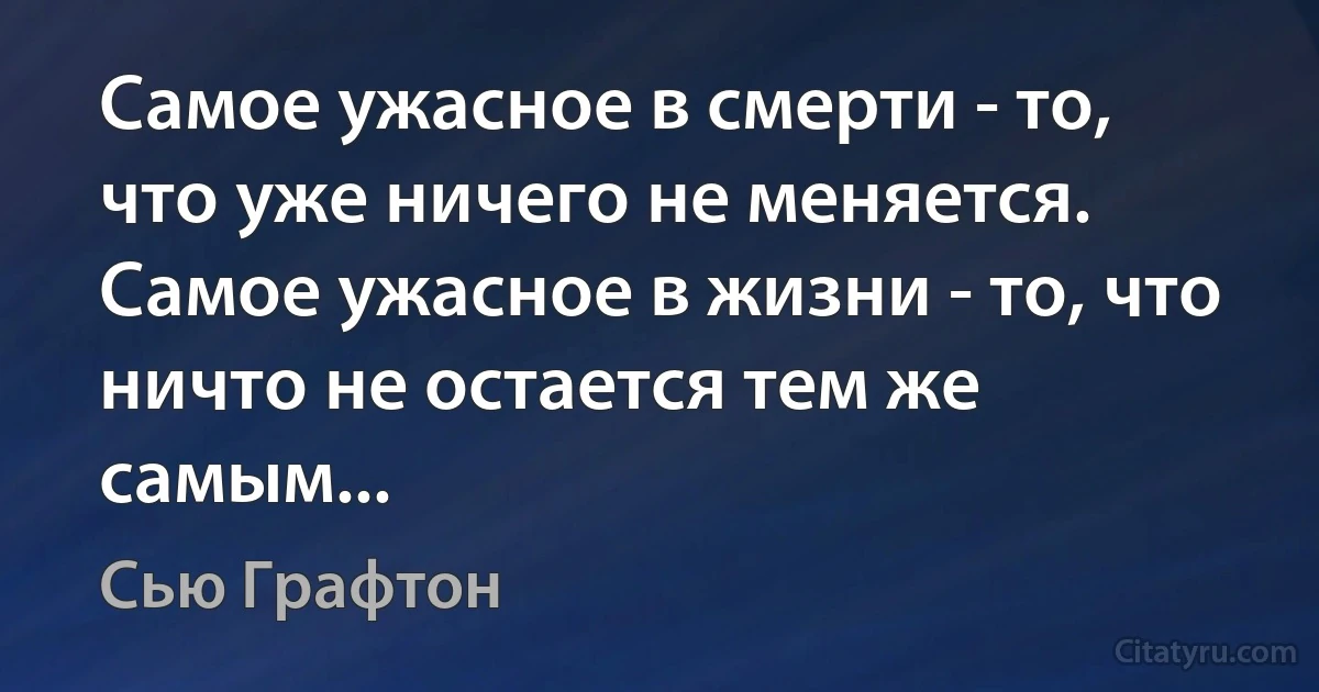 Самое ужасное в смерти - то, что уже ничего не меняется.
Самое ужасное в жизни - то, что ничто не остается тем же самым... (Сью Графтон)