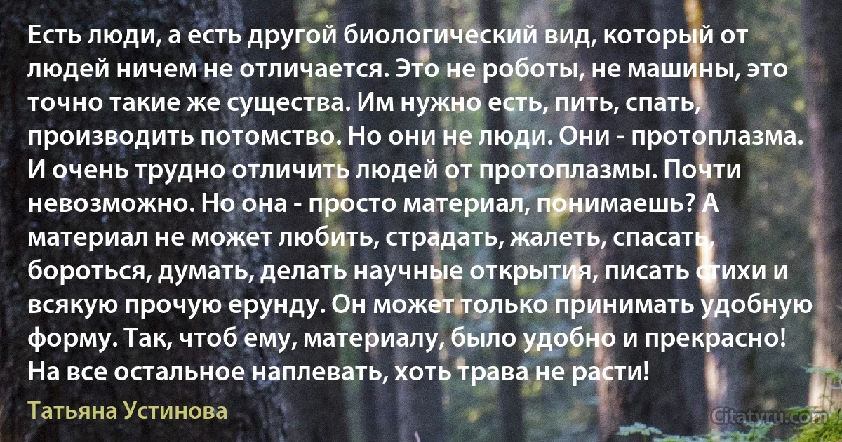 Есть люди, а есть другой биологический вид, который от людей ничем не отличается. Это не роботы, не машины, это точно такие же существа. Им нужно есть, пить, спать, производить потомство. Но они не люди. Они - протоплазма. И очень трудно отличить людей от протоплазмы. Почти невозможно. Но она - просто материал, понимаешь? А материал не может любить, страдать, жалеть, спасать, бороться, думать, делать научные открытия, писать стихи и всякую прочую ерунду. Он может только принимать удобную форму. Так, чтоб ему, материалу, было удобно и прекрасно! На все остальное наплевать, хоть трава не расти! (Татьяна Устинова)