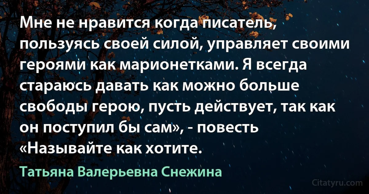 Мне не нравится когда писатель, пользуясь своей силой, управляет своими героями как марионетками. Я всегда стараюсь давать как можно больше свободы герою, пусть действует, так как он поступил бы сам», - повесть «Называйте как хотите. (Татьяна Валерьевна Снежина)