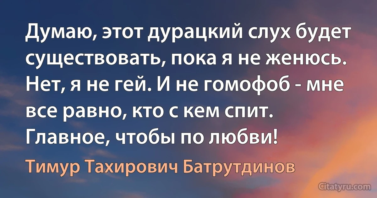 Думаю, этот дурацкий слух будет существовать, пока я не женюсь. Нет, я не гей. И не гомофоб - мне все равно, кто с кем спит. Главное, чтобы по любви! (Тимур Тахирович Батрутдинов)