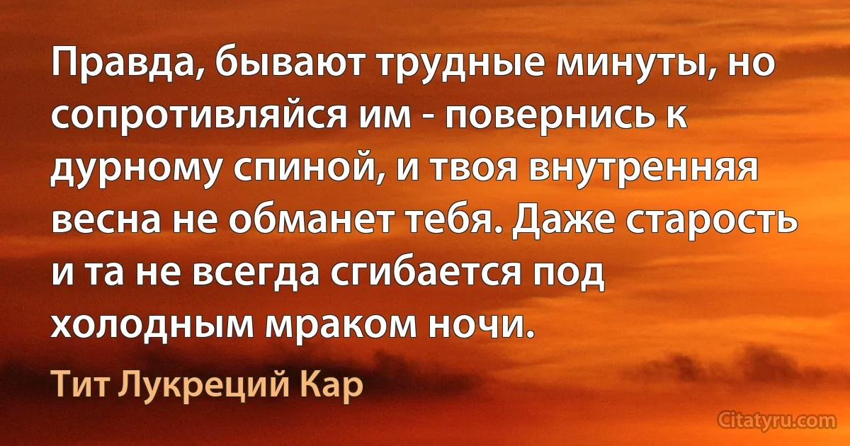 Правда, бывают трудные минуты, но сопротивляйся им - повернись к дурному спиной, и твоя внутренняя весна не обманет тебя. Даже старость и та не всегда сгибается под холодным мраком ночи. (Тит Лукреций Кар)