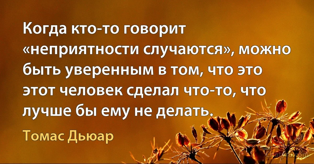 Когда кто-то говорит «неприятности случаются», можно быть уверенным в том, что это этот человек сделал что-то, что лучше бы ему не делать. (Томас Дьюар)