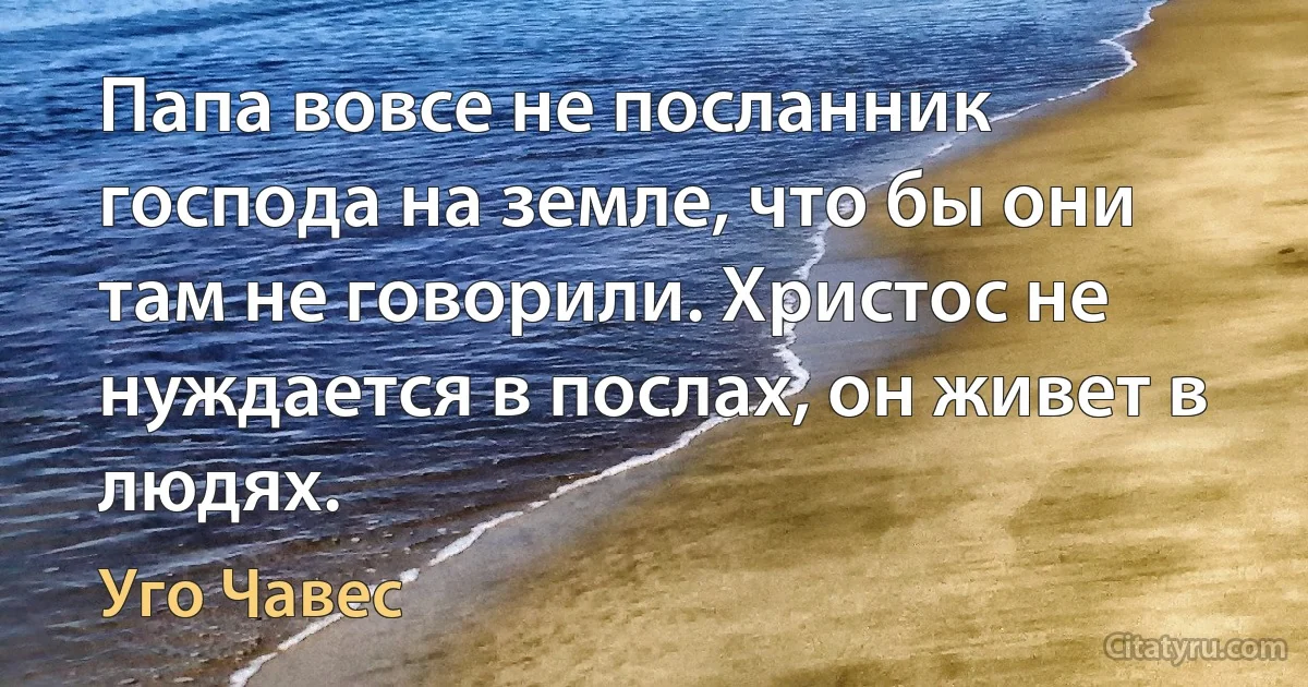 Папа вовсе не посланник господа на земле, что бы они там не говорили. Христос не нуждается в послах, он живет в людях. (Уго Чавес)