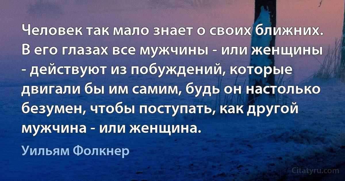 Человек так мало знает о своих ближних. В его глазах все мужчины - или женщины - действуют из побуждений, которые двигали бы им самим, будь он настолько безумен, чтобы поступать, как другой мужчина - или женщина. (Уильям Фолкнер)