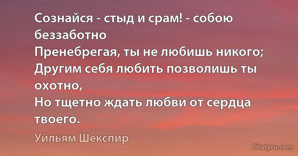 Сознайся - стыд и срам! - собою беззаботно
Пренебрегая, ты не любишь никого;
Другим себя любить позволишь ты охотно,
Но тщетно ждать любви от сердца твоего. (Уильям Шекспир)