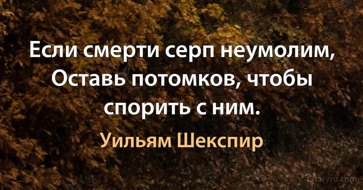 Если смерти серп неумолим,
Оставь потомков, чтобы спорить с ним. (Уильям Шекспир)