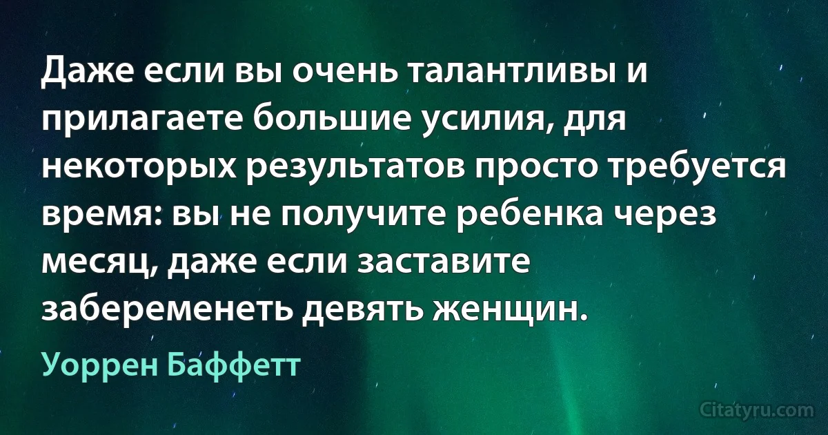 Даже если вы очень талантливы и прилагаете большие усилия, для некоторых результатов просто требуется время: вы не получите ребенка через месяц, даже если заставите забеременеть девять женщин. (Уоррен Баффетт)