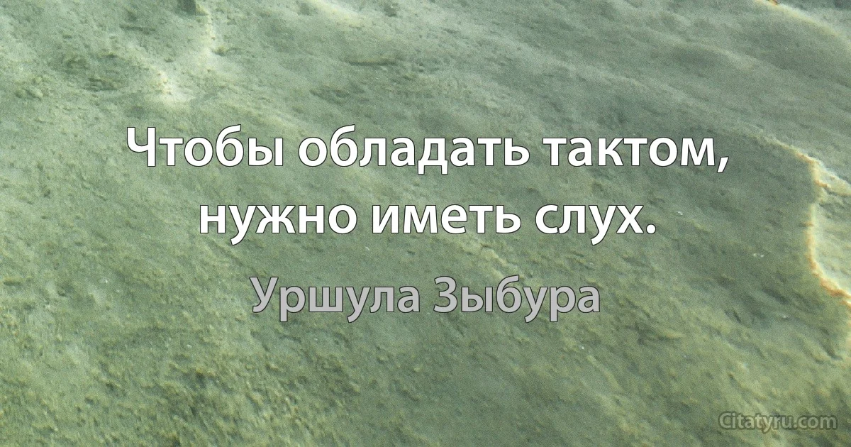 Чтобы обладать тактом, нужно иметь слух. (Уршула Зыбура)