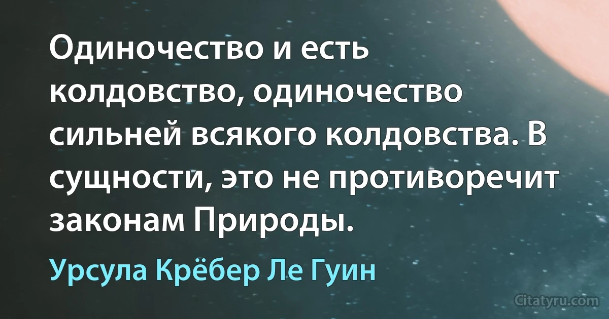 Одиночество и есть колдовство, одиночество сильней всякого колдовства. В сущности, это не противоречит законам Природы. (Урсула Крёбер Ле Гуин)