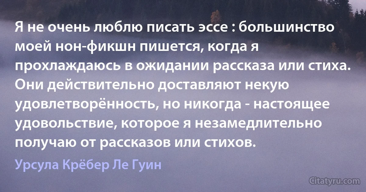 Я не очень люблю писать эссе : большинство моей нон-фикшн пишется, когда я прохлаждаюсь в ожидании рассказа или стиха. Они действительно доставляют некую удовлетворённость, но никогда - настоящее удовольствие, которое я незамедлительно получаю от рассказов или стихов. (Урсула Крёбер Ле Гуин)