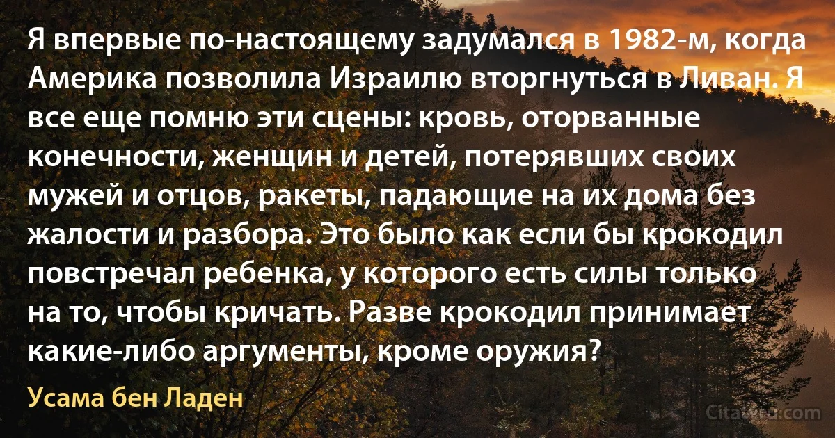 Я впервые по-настоящему задумался в 1982-м, когда Америка позволила Израилю вторгнуться в Ливан. Я все еще помню эти сцены: кровь, оторванные конечности, женщин и детей, потерявших своих мужей и отцов, ракеты, падающие на их дома без жалости и разбора. Это было как если бы крокодил повстречал ребенка, у которого есть силы только на то, чтобы кричать. Разве крокодил принимает какие-либо аргументы, кроме оружия? (Усама бeн Ладен)