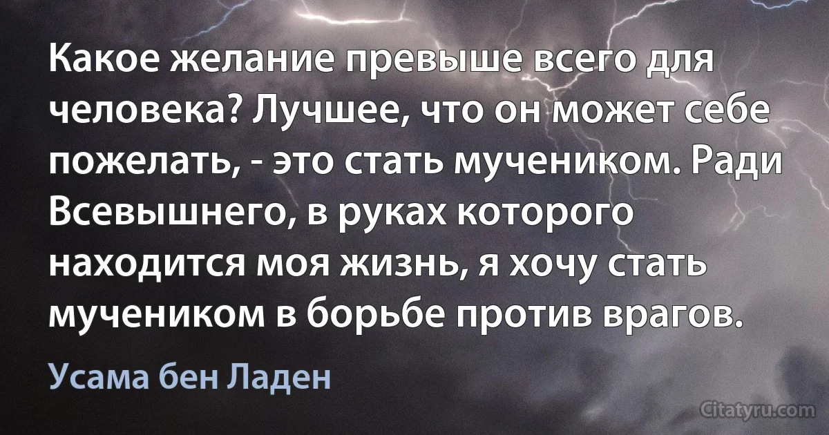 Какое желание превыше всего для человека? Лучшее, что он может себе пожелать, - это стать мучеником. Ради Всевышнего, в руках которого находится моя жизнь, я хочу стать мучеником в борьбе против врагов. (Усама бeн Ладен)