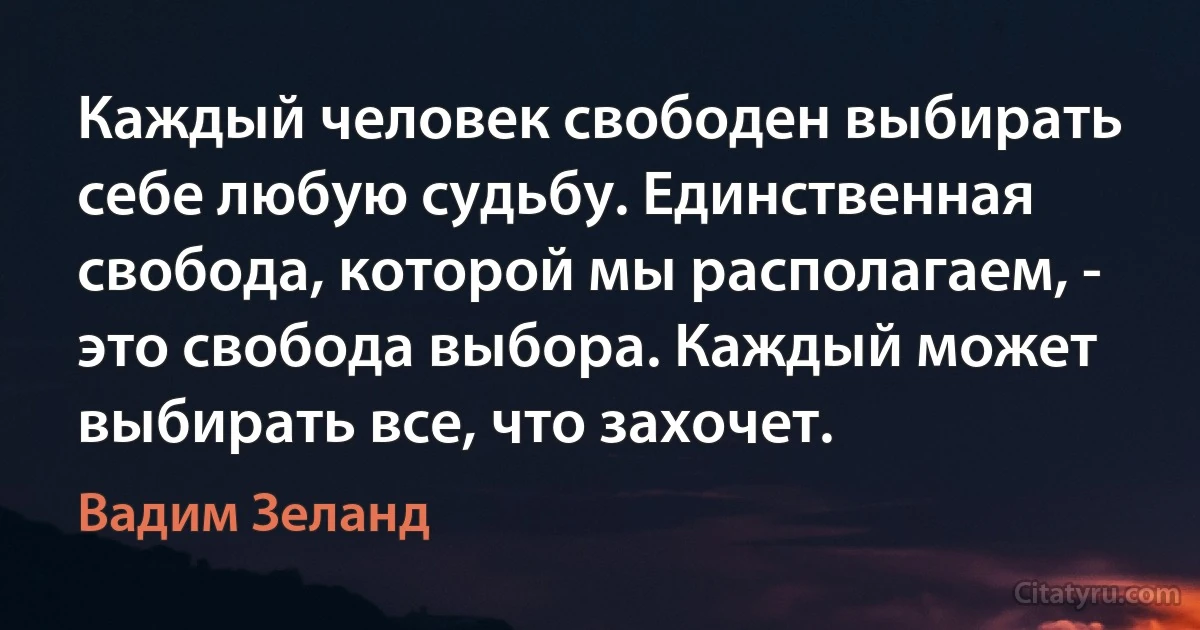 Каждый человек свободен выбирать себе любую судьбу. Единственная свобода, которой мы располагаем, - это свобода выбора. Каждый может выбирать все, что захочет. (Вадим Зеланд)