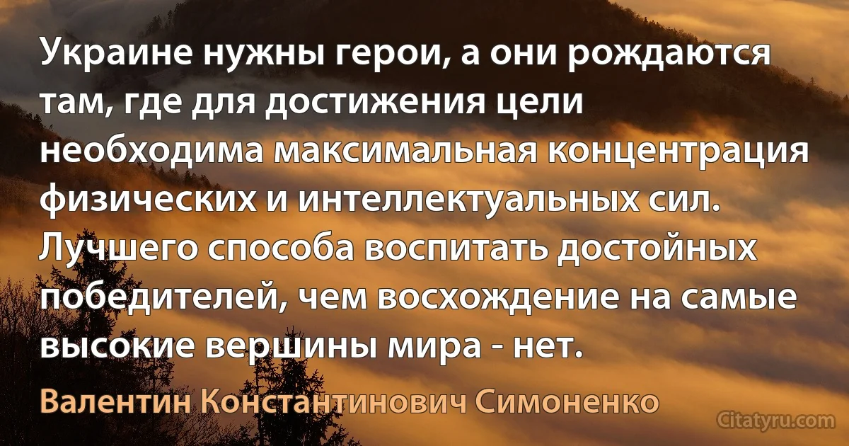 Украине нужны герои, а они рождаются там, где для достижения цели необходима максимальная концентрация физических и интеллектуальных сил. Лучшего способа воспитать достойных победителей, чем восхождение на самые высокие вершины мира - нет. (Валентин Константинович Симоненко)