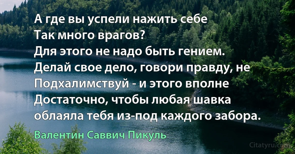 А где вы успели нажить себе
Так много врагов?
Для этого не надо быть гением.
Делай свое дело, говори правду, не
Подхалимствуй - и этого вполне
Достаточно, чтобы любая шавка
облаяла тебя из-под каждого забора. (Валентин Саввич Пикуль)