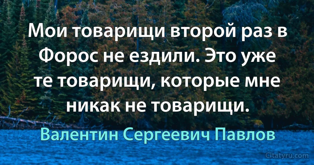 Мои товарищи второй раз в Форос не ездили. Это уже те товарищи, которые мне никак не товарищи. (Валентин Сергеевич Павлов)