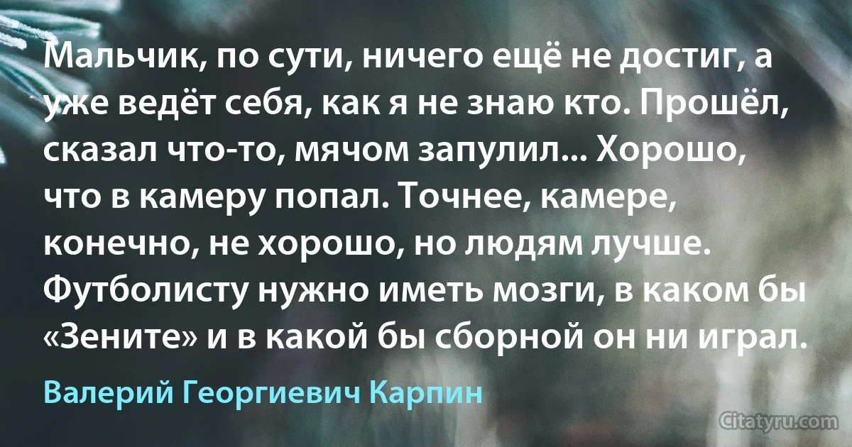 Мальчик, по сути, ничего ещё не достиг, а уже ведёт себя, как я не знаю кто. Прошёл, сказал что-то, мячом запулил... Хорошо, что в камеру попал. Точнее, камере, конечно, не хорошо, но людям лучше. Футболисту нужно иметь мозги, в каком бы «Зените» и в какой бы сборной он ни играл. (Валерий Георгиевич Карпин)