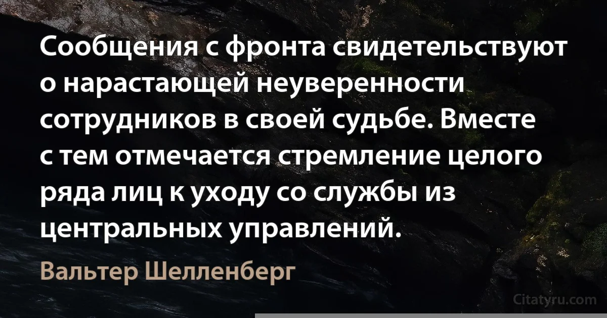 Сообщения с фронта свидетельствуют о нарастающей неуверенности сотрудников в своей судьбе. Вместе с тем отмечается стремление целого ряда лиц к уходу со службы из центральных управлений. (Вальтер Шелленберг)