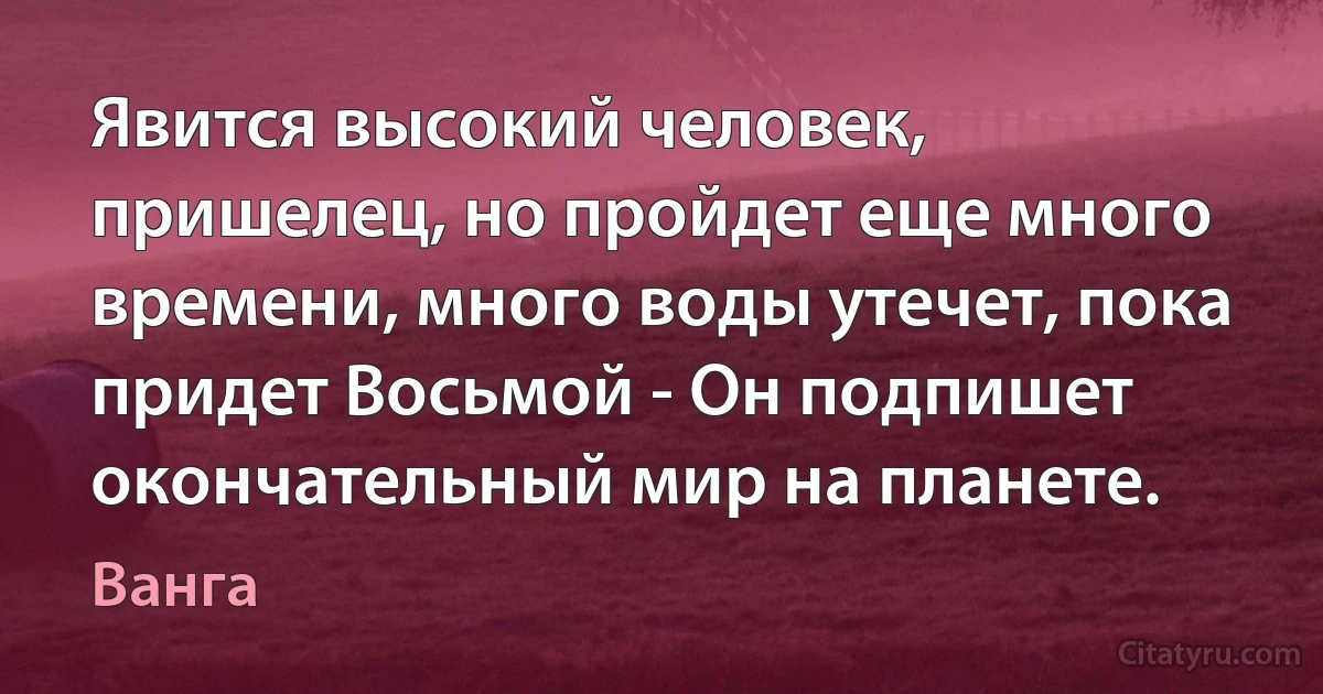 Явится высокий человек, пришелец, но пройдет еще много времени, много воды утечет, пока придет Восьмой - Он подпишет окончательный мир на планете. (Ванга)