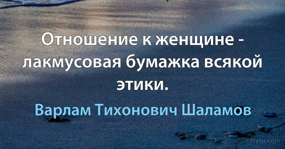 Отношение к женщине - лакмусовая бумажка всякой этики. (Варлам Тихонович Шаламов)