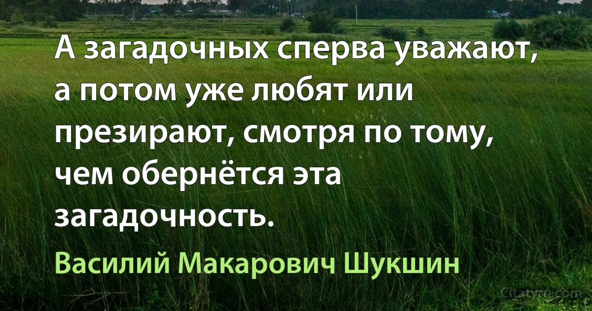 А загадочных сперва уважают, а потом уже любят или презирают, смотря по тому, чем обернётся эта загадочность. (Василий Макарович Шукшин)