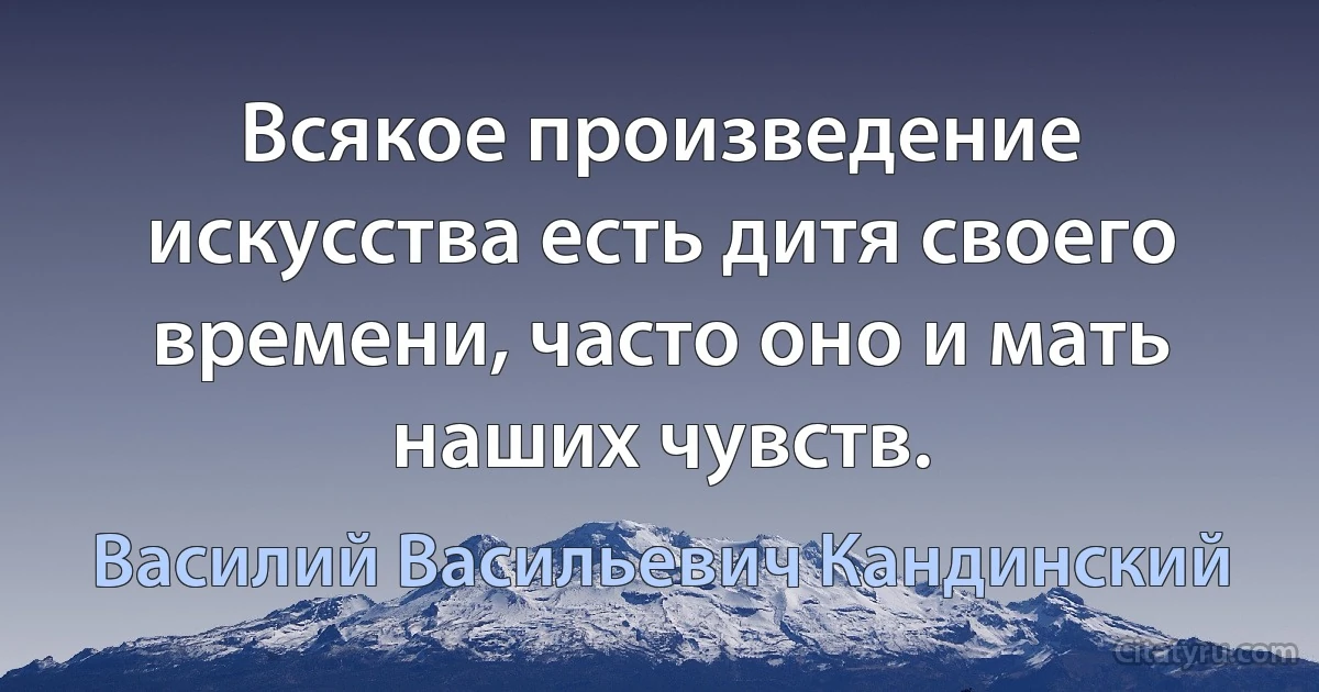 Всякое произведение искусства есть дитя своего времени, часто оно и мать наших чувств. (Василий Васильевич Кандинский)