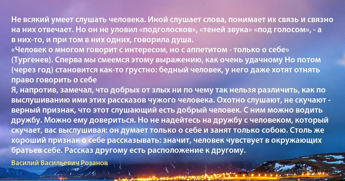 Не всякий умеет слушать человека. Иной слушает слова, понимает их связь и связно на них отвечает. Но он не уловил «подголосков», «теней звука» «под голосом», - а в них-то, и при том в них одних, говорила душа.
«Человек о многом говорит с интересом, но с аппетитом - только о себе» (Тургенев). Сперва мы смеемся этому выражению, как очень удачному Но потом (через год) становится как-то грустно: бедный человек, у него даже хотят отнять право говорить о себе 
Я, напротив, замечал, что добрых от злых ни по чему так нельзя различить, как по выслушиванию ими этих рассказов чужого человека. Охотно слушают, не скучают - верный признак, что этот слушающий есть добрый человек. С ним можно водить дружбу. Можно ему довериться. Но не надейтесь на дружбу с человеком, который скучает, вас выслушивая: он думает только о себе и занят только собою. Столь же хороший признак о себе рассказывать: значит, человек чувствует в окружающих братьев себе. Рассказ другому есть расположение к другому. (Василий Васильевич Розанов)