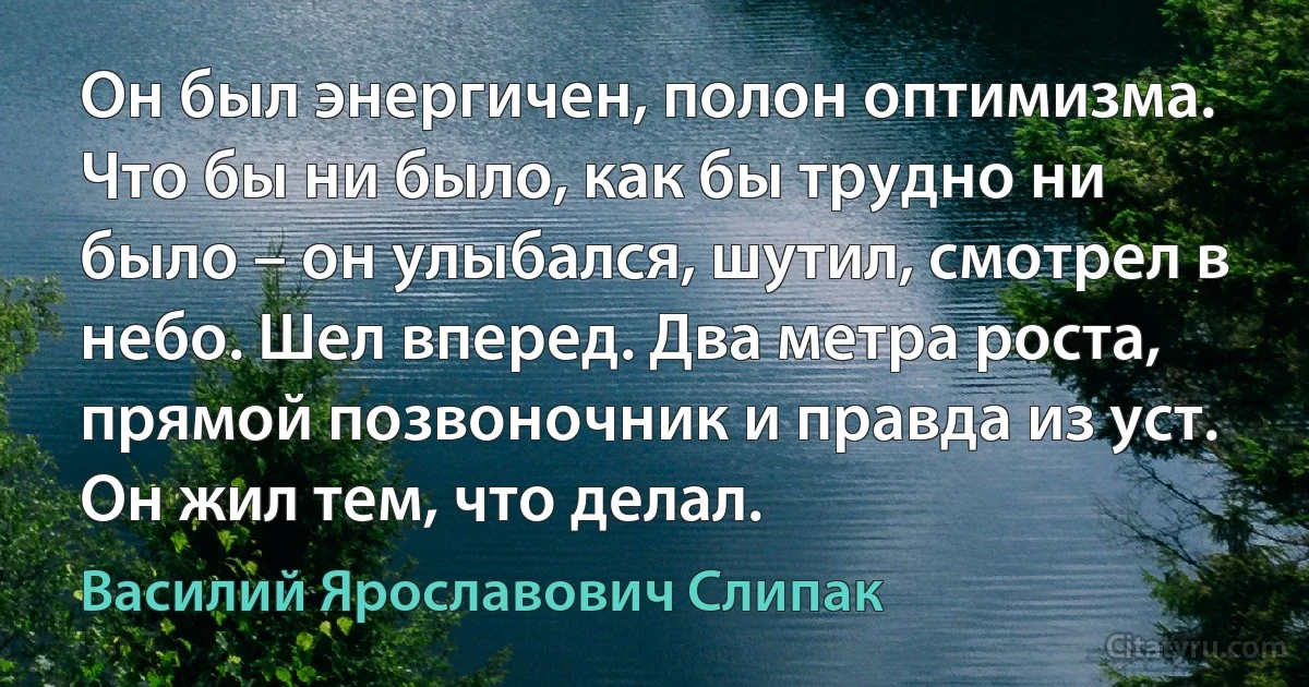 Он был энергичен, полон оптимизма. Что бы ни было, как бы трудно ни было – он улыбался, шутил, смотрел в небо. Шел вперед. Два метра роста, прямой позвоночник и правда из уст. Он жил тем, что делал. (Василий Ярославович Слипак)