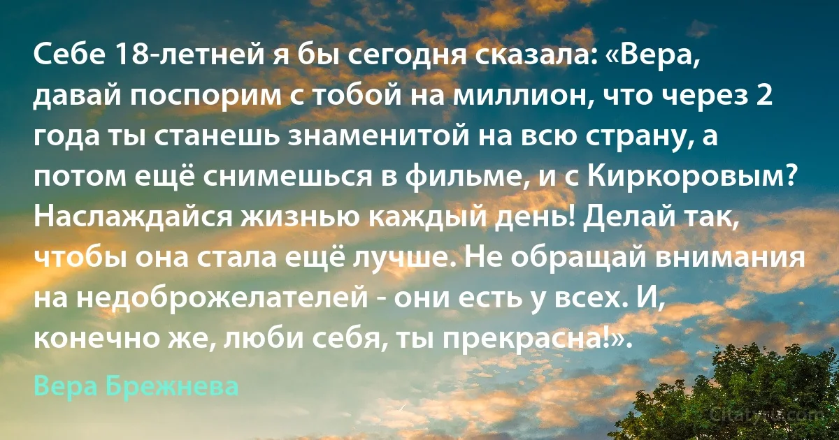 Себе 18-летней я бы сегодня сказала: «Вера, давай поспорим с тобой на миллион, что через 2 года ты станешь знаменитой на всю страну, а потом ещё снимешься в фильме, и с Киркоровым? Наслаждайся жизнью каждый день! Делай так, чтобы она стала ещё лучше. Не обращай внимания на недоброжелателей - они есть у всех. И, конечно же, люби себя, ты прекрасна!». (Вера Брежнева)