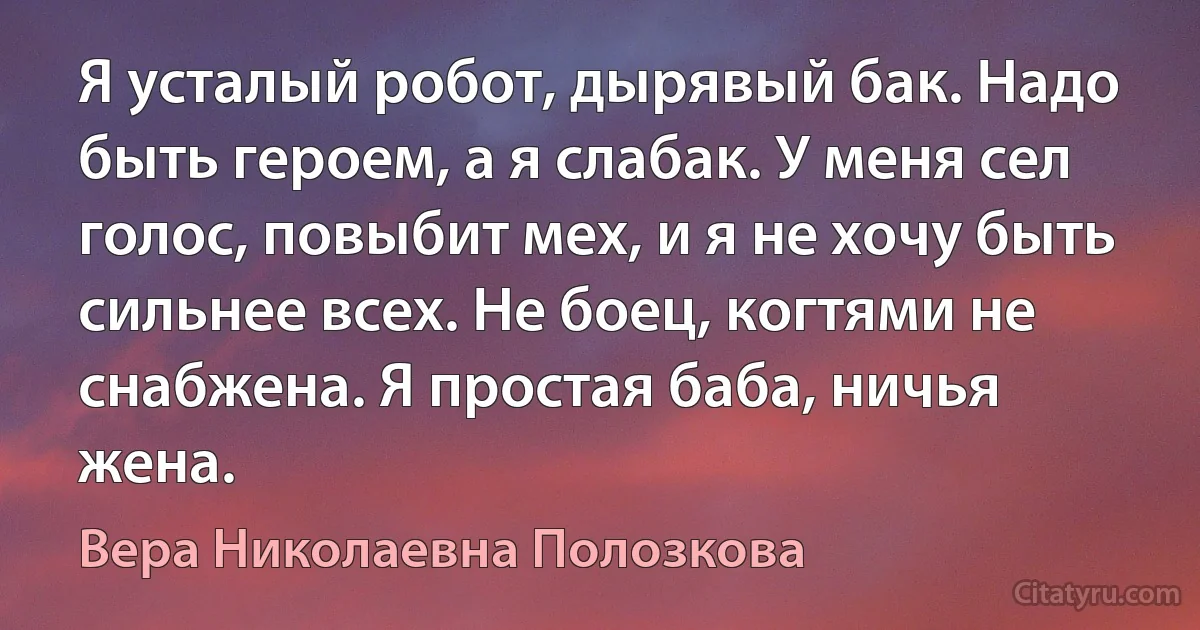 Я усталый робот, дырявый бак. Надо быть героем, а я слабак. У меня сел голос, повыбит мех, и я не хочу быть сильнее всех. Не боец, когтями не снабжена. Я простая баба, ничья жена. (Вера Николаевна Полозкова)