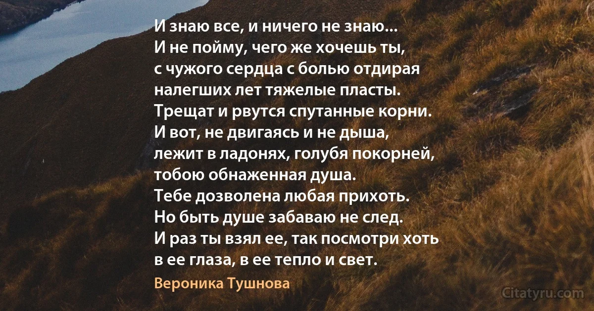 И знаю все, и ничего не знаю...
И не пойму, чего же хочешь ты,
с чужого сердца с болью отдирая
налегших лет тяжелые пласты.
Трещат и рвутся спутанные корни.
И вот, не двигаясь и не дыша,
лежит в ладонях, голубя покорней,
тобою обнаженная душа.
Тебе дозволена любая прихоть.
Но быть душе забаваю не след.
И раз ты взял ее, так посмотри хоть
в ее глаза, в ее тепло и свет. (Вероника Тушнова)