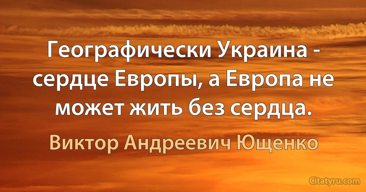 Географически Украина - сердце Европы, а Европа не может жить без сердца. (Виктор Андреевич Ющенко)