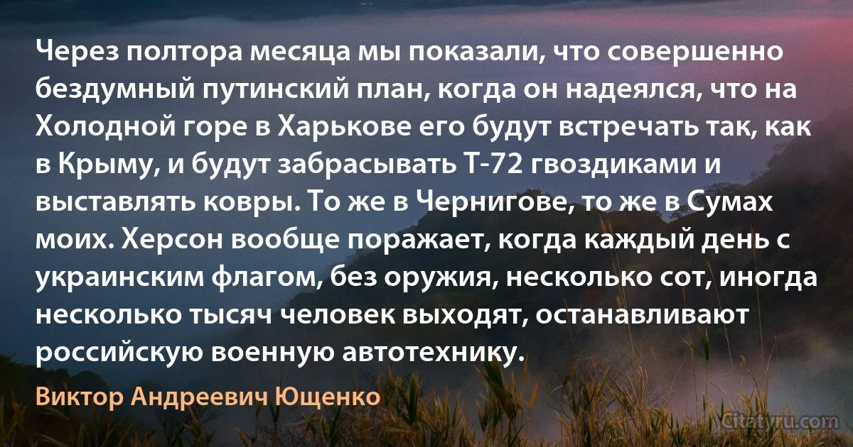 Через полтора месяца мы показали, что совершенно бездумный путинский план, когда он надеялся, что на Холодной горе в Харькове его будут встречать так, как в Крыму, и будут забрасывать Т-72 гвоздиками и выставлять ковры. То же в Чернигове, то же в Сумах моих. Херсон вообще поражает, когда каждый день с украинским флагом, без оружия, несколько сот, иногда несколько тысяч человек выходят, останавливают российскую военную автотехнику. (Виктор Андреевич Ющенко)