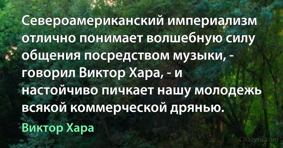 Североамериканский империализм отлично понимает волшебную силу общения посредством музыки, - говорил Виктор Хара, - и настойчиво пичкает нашу молодежь всякой коммерческой дрянью. (Виктор Хара)