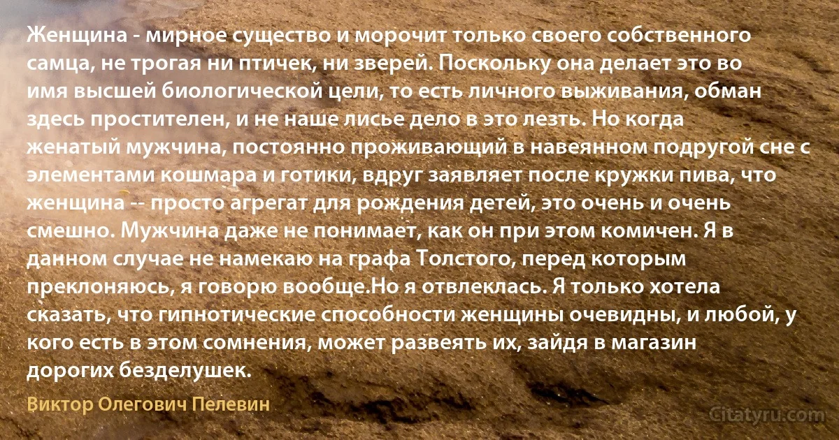 Женщина - мирное существо и морочит только своего собственного самца, не трогая ни птичек, ни зверей. Поскольку она делает это во имя высшей биологической цели, то есть личного выживания, обман здесь простителен, и не наше лисье дело в это лезть. Но когда женатый мужчина, постоянно проживающий в навеянном подругой сне с элементами кошмара и готики, вдруг заявляет после кружки пива, что женщина -- просто агрегат для рождения детей, это очень и очень смешно. Мужчина даже не понимает, как он при этом комичен. Я в данном случае не намекаю на графа Толстого, перед которым преклоняюсь, я говорю вообще.Но я отвлеклась. Я только хотела сказать, что гипнотические способности женщины очевидны, и любой, у кого есть в этом сомнения, может развеять их, зайдя в магазин дорогих безделушек. (Виктор Олегович Пелевин)