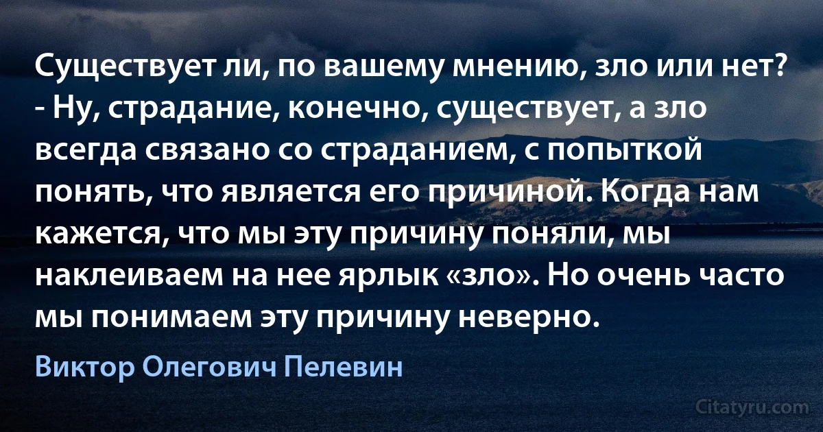 Существует ли, по вашему мнению, зло или нет?
- Ну, страдание, конечно, существует, а зло всегда связано со страданием, с попыткой понять, что является его причиной. Когда нам кажется, что мы эту причину поняли, мы наклеиваем на нее ярлык «зло». Но очень часто мы понимаем эту причину неверно. (Виктор Олегович Пелевин)