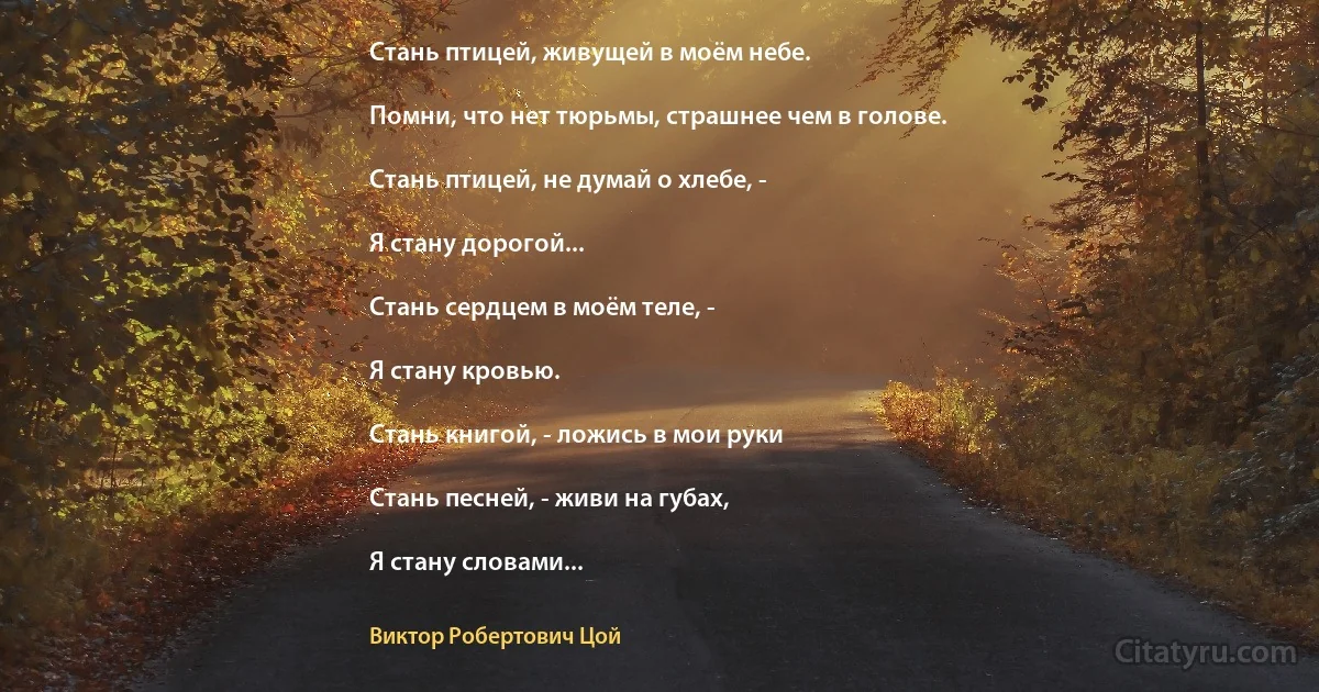 Стань птицей, живущей в моём небе.

Помни, что нет тюрьмы, страшнее чем в голове.

Стань птицей, не думай о хлебе, -

Я стану дорогой...

Стань сердцем в моём теле, -

Я стану кровью.

Стань книгой, - ложись в мои руки

Стань песней, - живи на губах,

Я стану словами... (Виктор Робертович Цой)