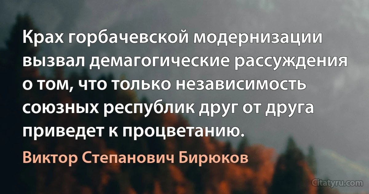 Крах горбачевской модернизации вызвал демагогические рассуждения о том, что только независимость союзных республик друг от друга приведет к процветанию. (Виктор Степанович Бирюков)