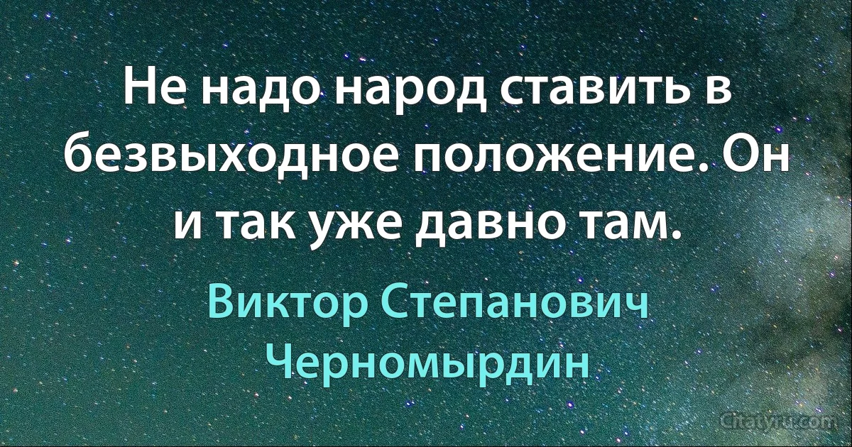 Не надо народ ставить в безвыходное положение. Он и так уже давно там. (Виктор Степанович Черномырдин)